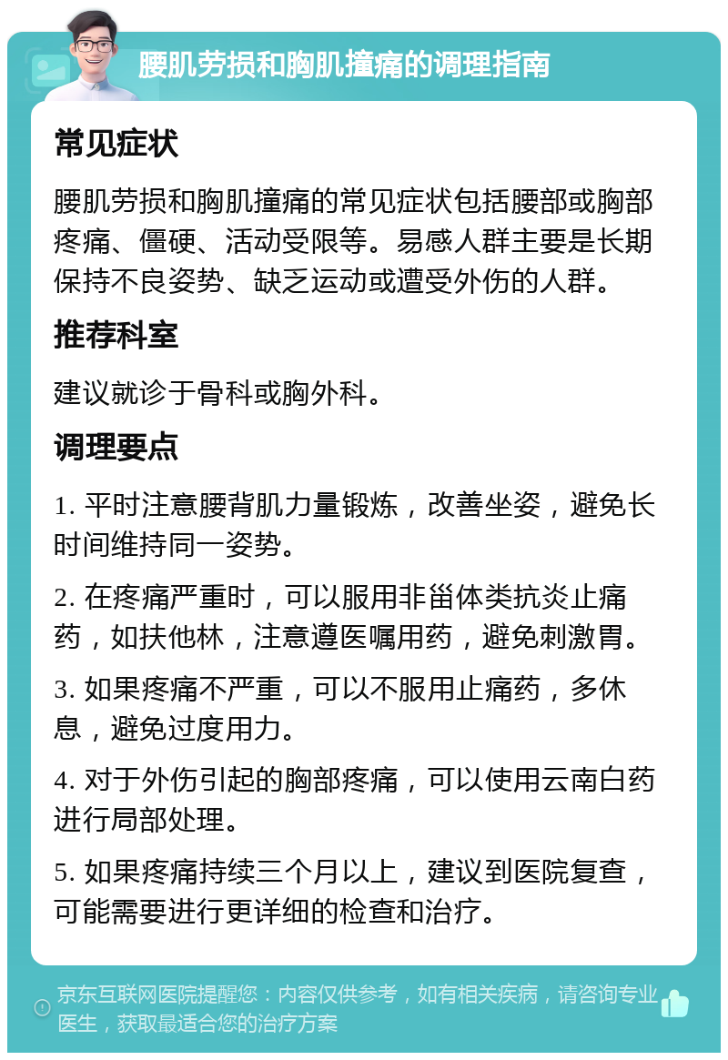 腰肌劳损和胸肌撞痛的调理指南 常见症状 腰肌劳损和胸肌撞痛的常见症状包括腰部或胸部疼痛、僵硬、活动受限等。易感人群主要是长期保持不良姿势、缺乏运动或遭受外伤的人群。 推荐科室 建议就诊于骨科或胸外科。 调理要点 1. 平时注意腰背肌力量锻炼，改善坐姿，避免长时间维持同一姿势。 2. 在疼痛严重时，可以服用非甾体类抗炎止痛药，如扶他林，注意遵医嘱用药，避免刺激胃。 3. 如果疼痛不严重，可以不服用止痛药，多休息，避免过度用力。 4. 对于外伤引起的胸部疼痛，可以使用云南白药进行局部处理。 5. 如果疼痛持续三个月以上，建议到医院复查，可能需要进行更详细的检查和治疗。