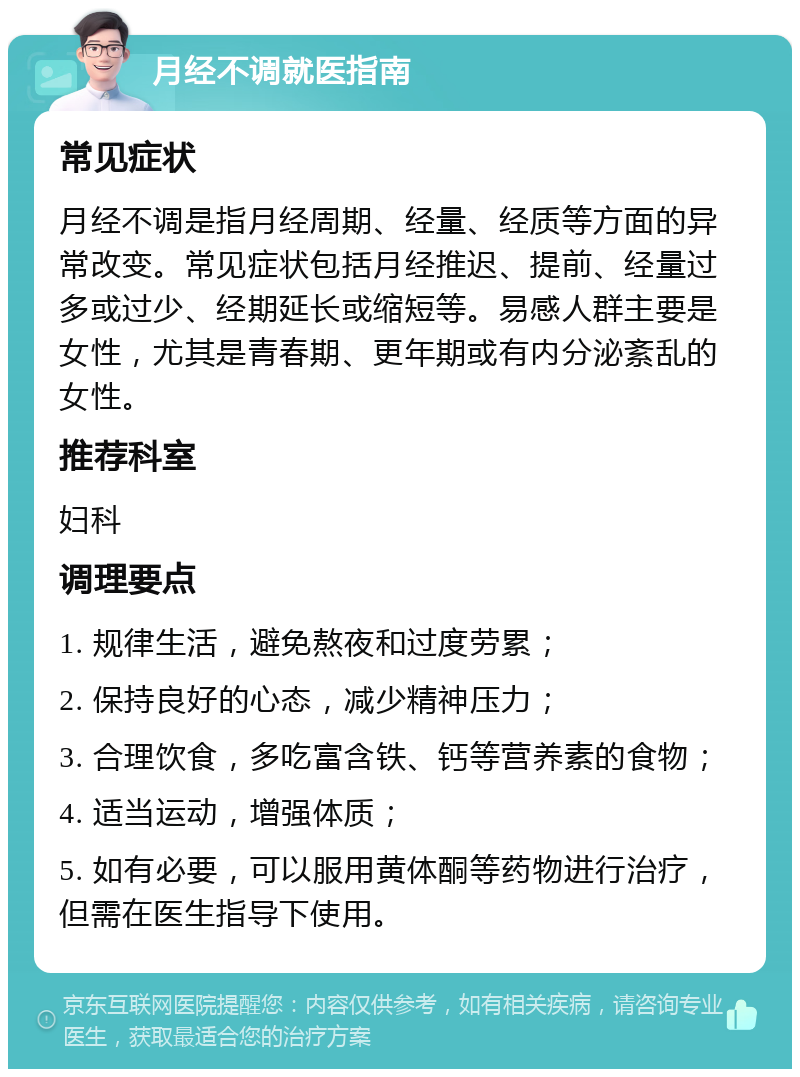 月经不调就医指南 常见症状 月经不调是指月经周期、经量、经质等方面的异常改变。常见症状包括月经推迟、提前、经量过多或过少、经期延长或缩短等。易感人群主要是女性，尤其是青春期、更年期或有内分泌紊乱的女性。 推荐科室 妇科 调理要点 1. 规律生活，避免熬夜和过度劳累； 2. 保持良好的心态，减少精神压力； 3. 合理饮食，多吃富含铁、钙等营养素的食物； 4. 适当运动，增强体质； 5. 如有必要，可以服用黄体酮等药物进行治疗，但需在医生指导下使用。