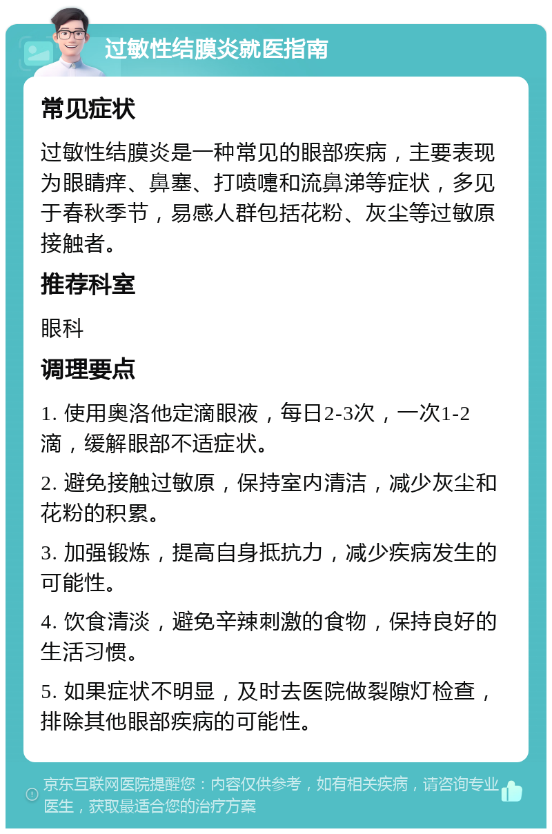 过敏性结膜炎就医指南 常见症状 过敏性结膜炎是一种常见的眼部疾病，主要表现为眼睛痒、鼻塞、打喷嚏和流鼻涕等症状，多见于春秋季节，易感人群包括花粉、灰尘等过敏原接触者。 推荐科室 眼科 调理要点 1. 使用奥洛他定滴眼液，每日2-3次，一次1-2滴，缓解眼部不适症状。 2. 避免接触过敏原，保持室内清洁，减少灰尘和花粉的积累。 3. 加强锻炼，提高自身抵抗力，减少疾病发生的可能性。 4. 饮食清淡，避免辛辣刺激的食物，保持良好的生活习惯。 5. 如果症状不明显，及时去医院做裂隙灯检查，排除其他眼部疾病的可能性。