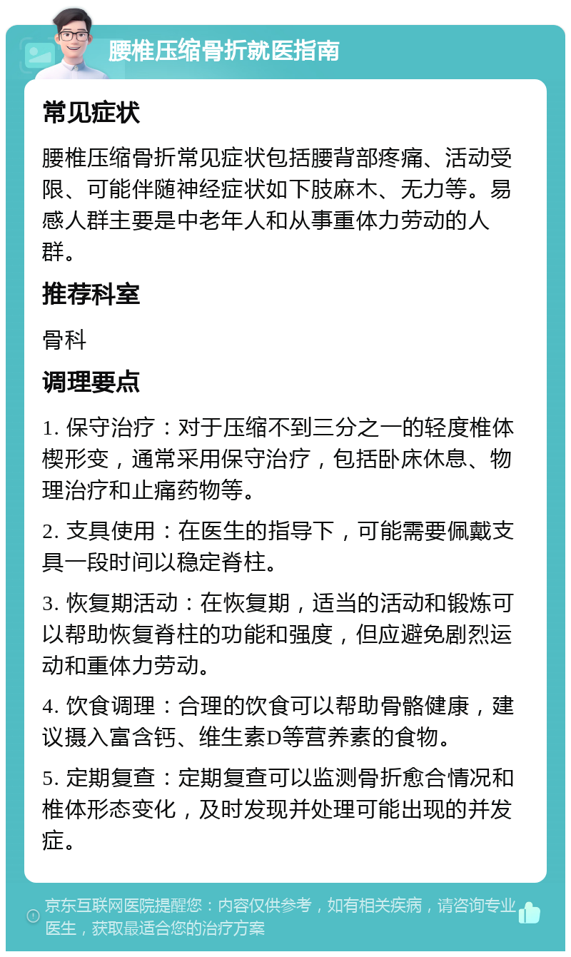 腰椎压缩骨折就医指南 常见症状 腰椎压缩骨折常见症状包括腰背部疼痛、活动受限、可能伴随神经症状如下肢麻木、无力等。易感人群主要是中老年人和从事重体力劳动的人群。 推荐科室 骨科 调理要点 1. 保守治疗：对于压缩不到三分之一的轻度椎体楔形变，通常采用保守治疗，包括卧床休息、物理治疗和止痛药物等。 2. 支具使用：在医生的指导下，可能需要佩戴支具一段时间以稳定脊柱。 3. 恢复期活动：在恢复期，适当的活动和锻炼可以帮助恢复脊柱的功能和强度，但应避免剧烈运动和重体力劳动。 4. 饮食调理：合理的饮食可以帮助骨骼健康，建议摄入富含钙、维生素D等营养素的食物。 5. 定期复查：定期复查可以监测骨折愈合情况和椎体形态变化，及时发现并处理可能出现的并发症。