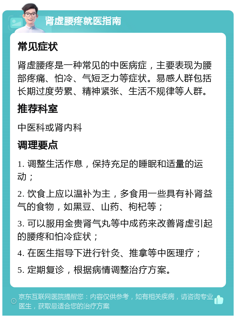 肾虚腰疼就医指南 常见症状 肾虚腰疼是一种常见的中医病症，主要表现为腰部疼痛、怕冷、气短乏力等症状。易感人群包括长期过度劳累、精神紧张、生活不规律等人群。 推荐科室 中医科或肾内科 调理要点 1. 调整生活作息，保持充足的睡眠和适量的运动； 2. 饮食上应以温补为主，多食用一些具有补肾益气的食物，如黑豆、山药、枸杞等； 3. 可以服用金贵肾气丸等中成药来改善肾虚引起的腰疼和怕冷症状； 4. 在医生指导下进行针灸、推拿等中医理疗； 5. 定期复诊，根据病情调整治疗方案。