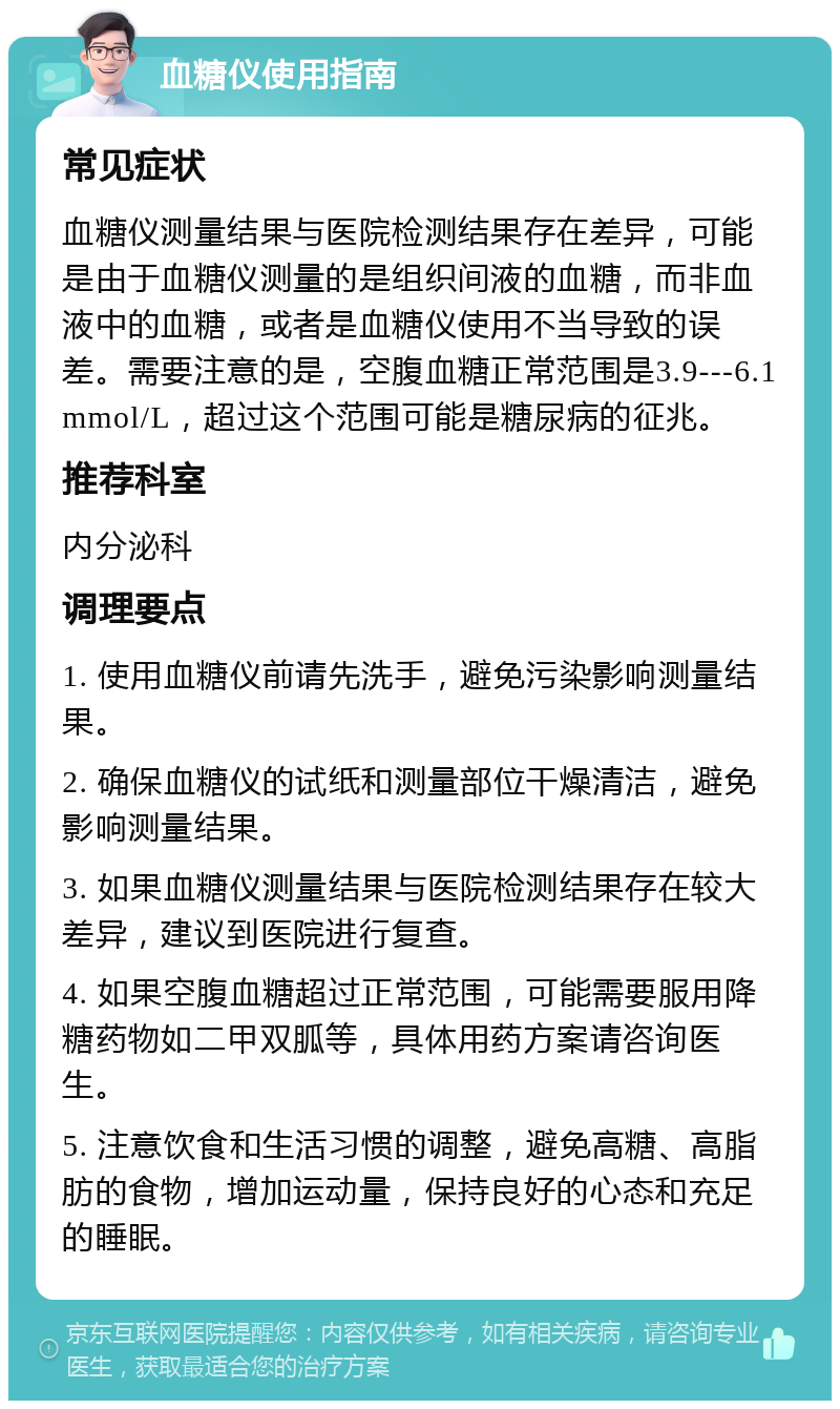 血糖仪使用指南 常见症状 血糖仪测量结果与医院检测结果存在差异，可能是由于血糖仪测量的是组织间液的血糖，而非血液中的血糖，或者是血糖仪使用不当导致的误差。需要注意的是，空腹血糖正常范围是3.9---6.1mmol/L，超过这个范围可能是糖尿病的征兆。 推荐科室 内分泌科 调理要点 1. 使用血糖仪前请先洗手，避免污染影响测量结果。 2. 确保血糖仪的试纸和测量部位干燥清洁，避免影响测量结果。 3. 如果血糖仪测量结果与医院检测结果存在较大差异，建议到医院进行复查。 4. 如果空腹血糖超过正常范围，可能需要服用降糖药物如二甲双胍等，具体用药方案请咨询医生。 5. 注意饮食和生活习惯的调整，避免高糖、高脂肪的食物，增加运动量，保持良好的心态和充足的睡眠。