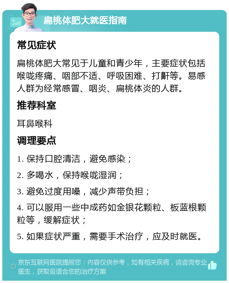 扁桃体肥大就医指南 常见症状 扁桃体肥大常见于儿童和青少年，主要症状包括喉咙疼痛、咽部不适、呼吸困难、打鼾等。易感人群为经常感冒、咽炎、扁桃体炎的人群。 推荐科室 耳鼻喉科 调理要点 1. 保持口腔清洁，避免感染； 2. 多喝水，保持喉咙湿润； 3. 避免过度用嗓，减少声带负担； 4. 可以服用一些中成药如金银花颗粒、板蓝根颗粒等，缓解症状； 5. 如果症状严重，需要手术治疗，应及时就医。