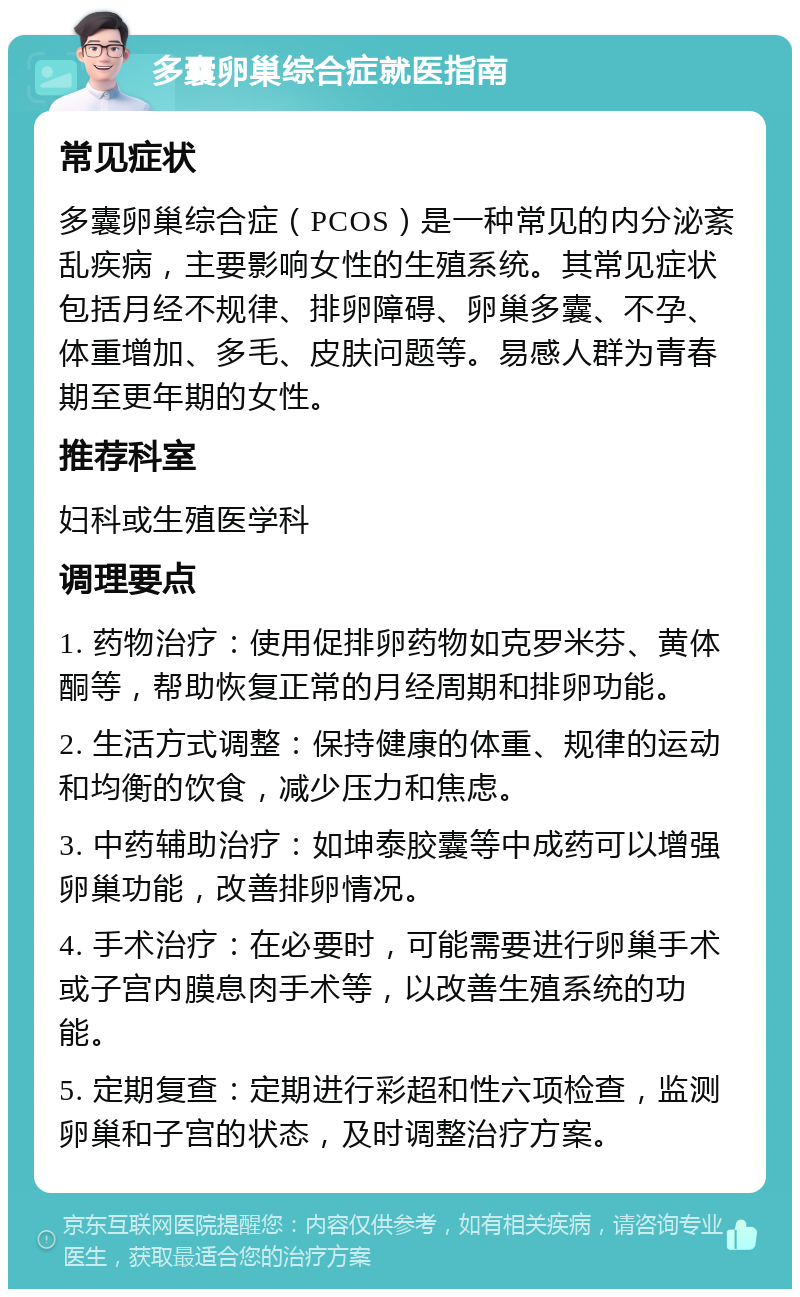 多囊卵巢综合症就医指南 常见症状 多囊卵巢综合症（PCOS）是一种常见的内分泌紊乱疾病，主要影响女性的生殖系统。其常见症状包括月经不规律、排卵障碍、卵巢多囊、不孕、体重增加、多毛、皮肤问题等。易感人群为青春期至更年期的女性。 推荐科室 妇科或生殖医学科 调理要点 1. 药物治疗：使用促排卵药物如克罗米芬、黄体酮等，帮助恢复正常的月经周期和排卵功能。 2. 生活方式调整：保持健康的体重、规律的运动和均衡的饮食，减少压力和焦虑。 3. 中药辅助治疗：如坤泰胶囊等中成药可以增强卵巢功能，改善排卵情况。 4. 手术治疗：在必要时，可能需要进行卵巢手术或子宫内膜息肉手术等，以改善生殖系统的功能。 5. 定期复查：定期进行彩超和性六项检查，监测卵巢和子宫的状态，及时调整治疗方案。