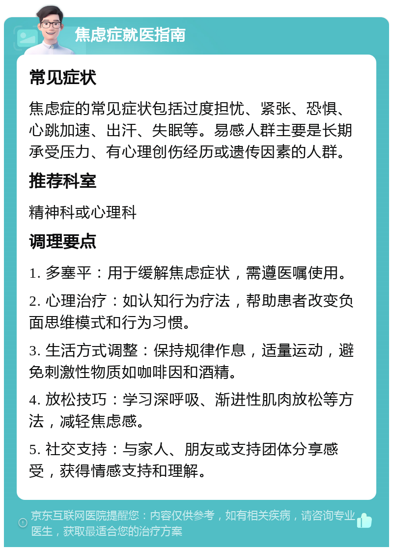 焦虑症就医指南 常见症状 焦虑症的常见症状包括过度担忧、紧张、恐惧、心跳加速、出汗、失眠等。易感人群主要是长期承受压力、有心理创伤经历或遗传因素的人群。 推荐科室 精神科或心理科 调理要点 1. 多塞平：用于缓解焦虑症状，需遵医嘱使用。 2. 心理治疗：如认知行为疗法，帮助患者改变负面思维模式和行为习惯。 3. 生活方式调整：保持规律作息，适量运动，避免刺激性物质如咖啡因和酒精。 4. 放松技巧：学习深呼吸、渐进性肌肉放松等方法，减轻焦虑感。 5. 社交支持：与家人、朋友或支持团体分享感受，获得情感支持和理解。