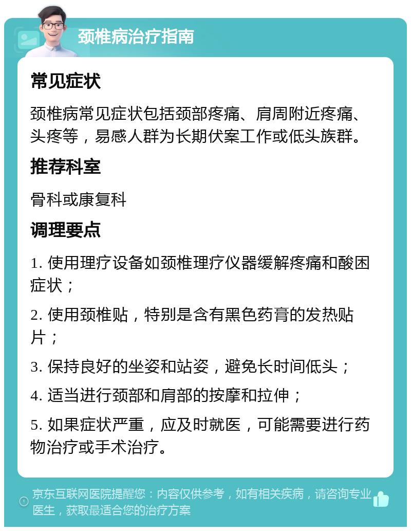 颈椎病治疗指南 常见症状 颈椎病常见症状包括颈部疼痛、肩周附近疼痛、头疼等，易感人群为长期伏案工作或低头族群。 推荐科室 骨科或康复科 调理要点 1. 使用理疗设备如颈椎理疗仪器缓解疼痛和酸困症状； 2. 使用颈椎贴，特别是含有黑色药膏的发热贴片； 3. 保持良好的坐姿和站姿，避免长时间低头； 4. 适当进行颈部和肩部的按摩和拉伸； 5. 如果症状严重，应及时就医，可能需要进行药物治疗或手术治疗。