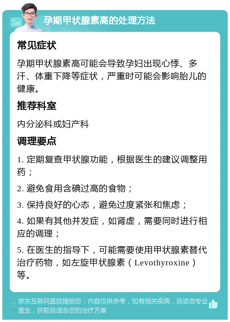 孕期甲状腺素高的处理方法 常见症状 孕期甲状腺素高可能会导致孕妇出现心悸、多汗、体重下降等症状，严重时可能会影响胎儿的健康。 推荐科室 内分泌科或妇产科 调理要点 1. 定期复查甲状腺功能，根据医生的建议调整用药； 2. 避免食用含碘过高的食物； 3. 保持良好的心态，避免过度紧张和焦虑； 4. 如果有其他并发症，如肾虚，需要同时进行相应的调理； 5. 在医生的指导下，可能需要使用甲状腺素替代治疗药物，如左旋甲状腺素（Levothyroxine）等。