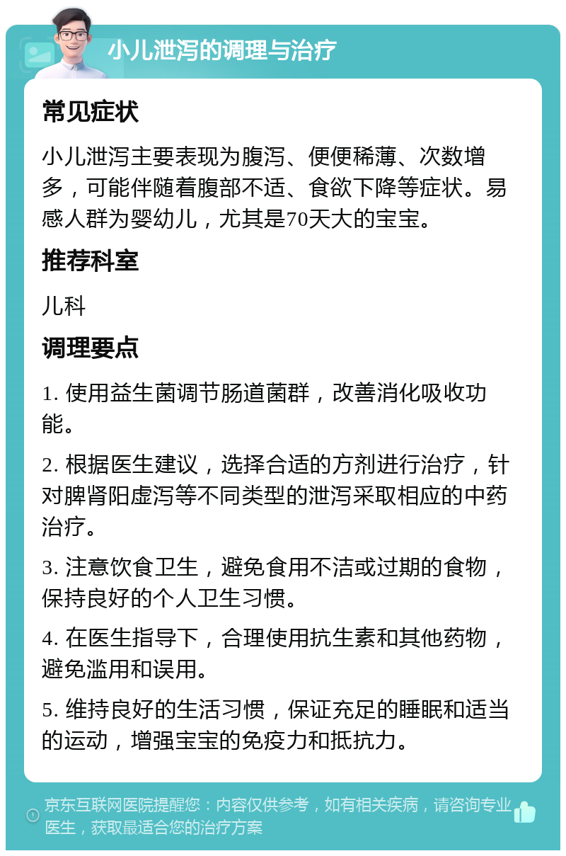 小儿泄泻的调理与治疗 常见症状 小儿泄泻主要表现为腹泻、便便稀薄、次数增多，可能伴随着腹部不适、食欲下降等症状。易感人群为婴幼儿，尤其是70天大的宝宝。 推荐科室 儿科 调理要点 1. 使用益生菌调节肠道菌群，改善消化吸收功能。 2. 根据医生建议，选择合适的方剂进行治疗，针对脾肾阳虚泻等不同类型的泄泻采取相应的中药治疗。 3. 注意饮食卫生，避免食用不洁或过期的食物，保持良好的个人卫生习惯。 4. 在医生指导下，合理使用抗生素和其他药物，避免滥用和误用。 5. 维持良好的生活习惯，保证充足的睡眠和适当的运动，增强宝宝的免疫力和抵抗力。