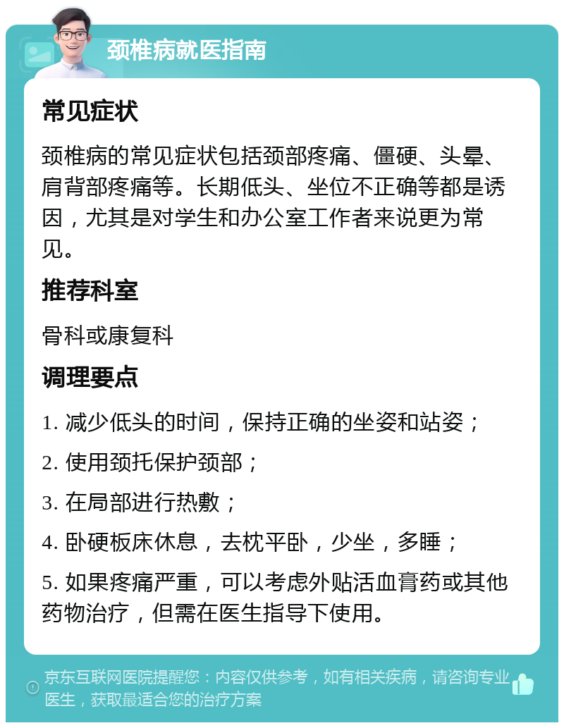 颈椎病就医指南 常见症状 颈椎病的常见症状包括颈部疼痛、僵硬、头晕、肩背部疼痛等。长期低头、坐位不正确等都是诱因，尤其是对学生和办公室工作者来说更为常见。 推荐科室 骨科或康复科 调理要点 1. 减少低头的时间，保持正确的坐姿和站姿； 2. 使用颈托保护颈部； 3. 在局部进行热敷； 4. 卧硬板床休息，去枕平卧，少坐，多睡； 5. 如果疼痛严重，可以考虑外贴活血膏药或其他药物治疗，但需在医生指导下使用。