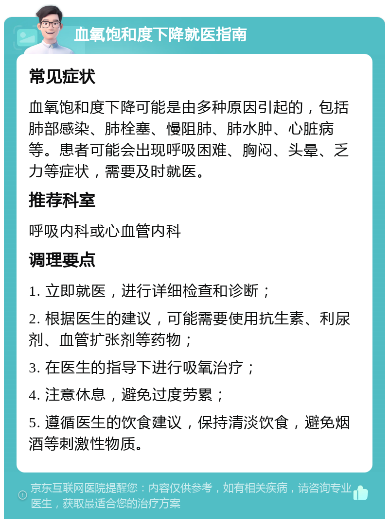 血氧饱和度下降就医指南 常见症状 血氧饱和度下降可能是由多种原因引起的，包括肺部感染、肺栓塞、慢阻肺、肺水肿、心脏病等。患者可能会出现呼吸困难、胸闷、头晕、乏力等症状，需要及时就医。 推荐科室 呼吸内科或心血管内科 调理要点 1. 立即就医，进行详细检查和诊断； 2. 根据医生的建议，可能需要使用抗生素、利尿剂、血管扩张剂等药物； 3. 在医生的指导下进行吸氧治疗； 4. 注意休息，避免过度劳累； 5. 遵循医生的饮食建议，保持清淡饮食，避免烟酒等刺激性物质。