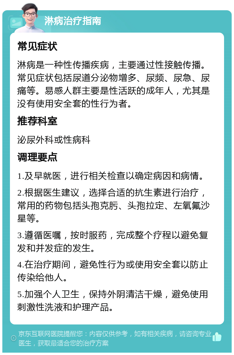 淋病治疗指南 常见症状 淋病是一种性传播疾病，主要通过性接触传播。常见症状包括尿道分泌物增多、尿频、尿急、尿痛等。易感人群主要是性活跃的成年人，尤其是没有使用安全套的性行为者。 推荐科室 泌尿外科或性病科 调理要点 1.及早就医，进行相关检查以确定病因和病情。 2.根据医生建议，选择合适的抗生素进行治疗，常用的药物包括头孢克肟、头孢拉定、左氧氟沙星等。 3.遵循医嘱，按时服药，完成整个疗程以避免复发和并发症的发生。 4.在治疗期间，避免性行为或使用安全套以防止传染给他人。 5.加强个人卫生，保持外阴清洁干燥，避免使用刺激性洗液和护理产品。