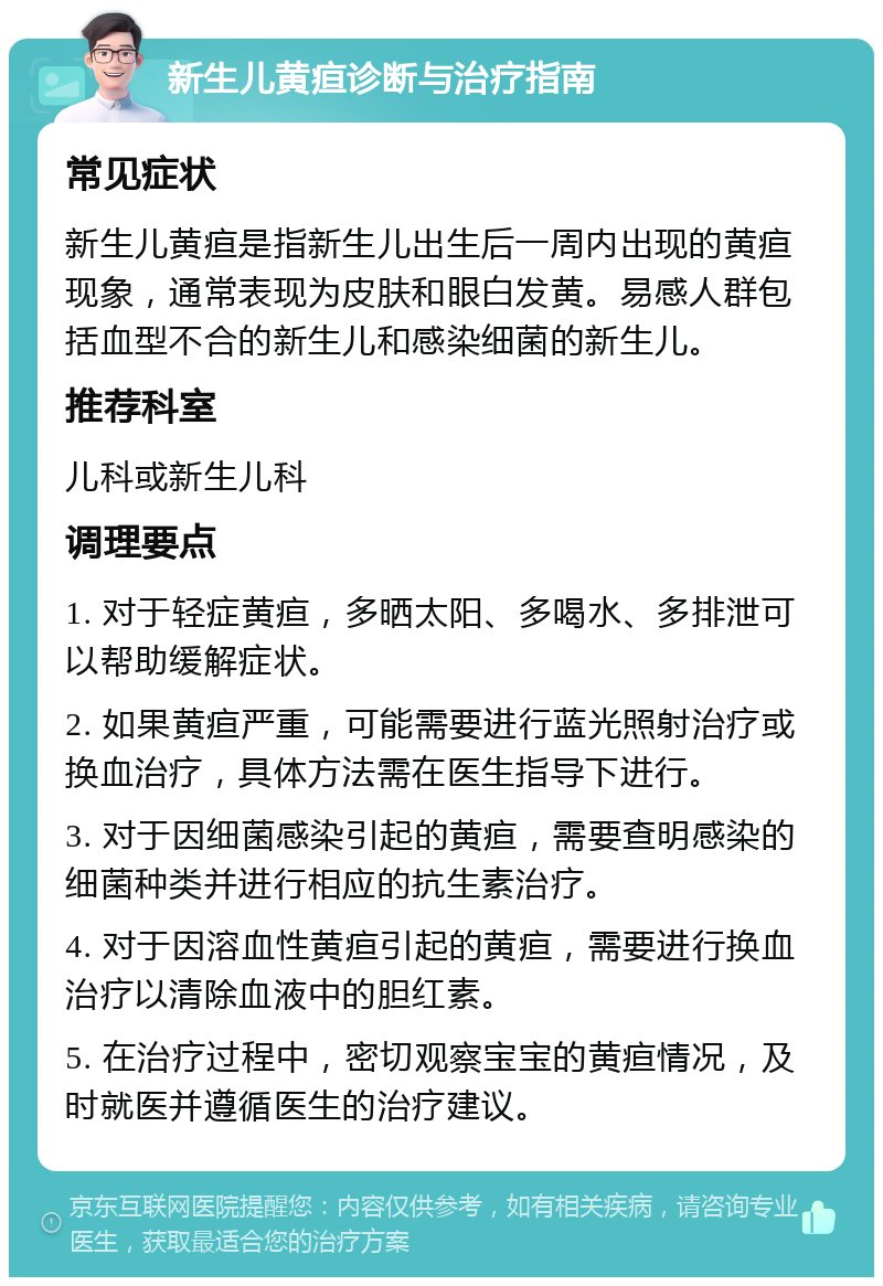 新生儿黄疸诊断与治疗指南 常见症状 新生儿黄疸是指新生儿出生后一周内出现的黄疸现象，通常表现为皮肤和眼白发黄。易感人群包括血型不合的新生儿和感染细菌的新生儿。 推荐科室 儿科或新生儿科 调理要点 1. 对于轻症黄疸，多晒太阳、多喝水、多排泄可以帮助缓解症状。 2. 如果黄疸严重，可能需要进行蓝光照射治疗或换血治疗，具体方法需在医生指导下进行。 3. 对于因细菌感染引起的黄疸，需要查明感染的细菌种类并进行相应的抗生素治疗。 4. 对于因溶血性黄疸引起的黄疸，需要进行换血治疗以清除血液中的胆红素。 5. 在治疗过程中，密切观察宝宝的黄疸情况，及时就医并遵循医生的治疗建议。