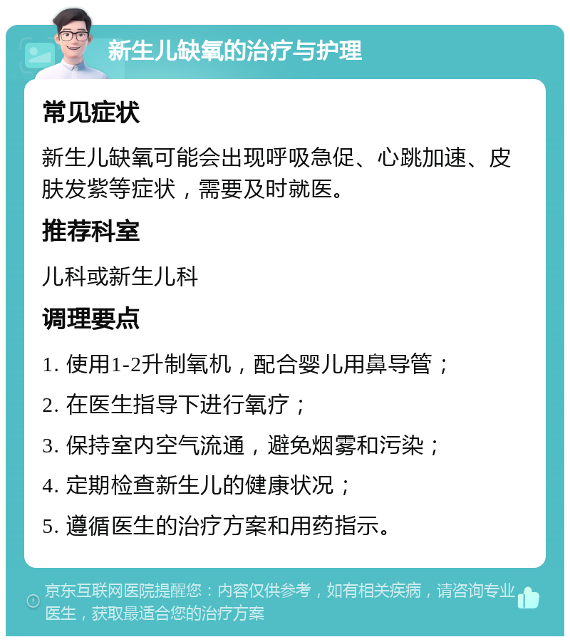 新生儿缺氧的治疗与护理 常见症状 新生儿缺氧可能会出现呼吸急促、心跳加速、皮肤发紫等症状，需要及时就医。 推荐科室 儿科或新生儿科 调理要点 1. 使用1-2升制氧机，配合婴儿用鼻导管； 2. 在医生指导下进行氧疗； 3. 保持室内空气流通，避免烟雾和污染； 4. 定期检查新生儿的健康状况； 5. 遵循医生的治疗方案和用药指示。