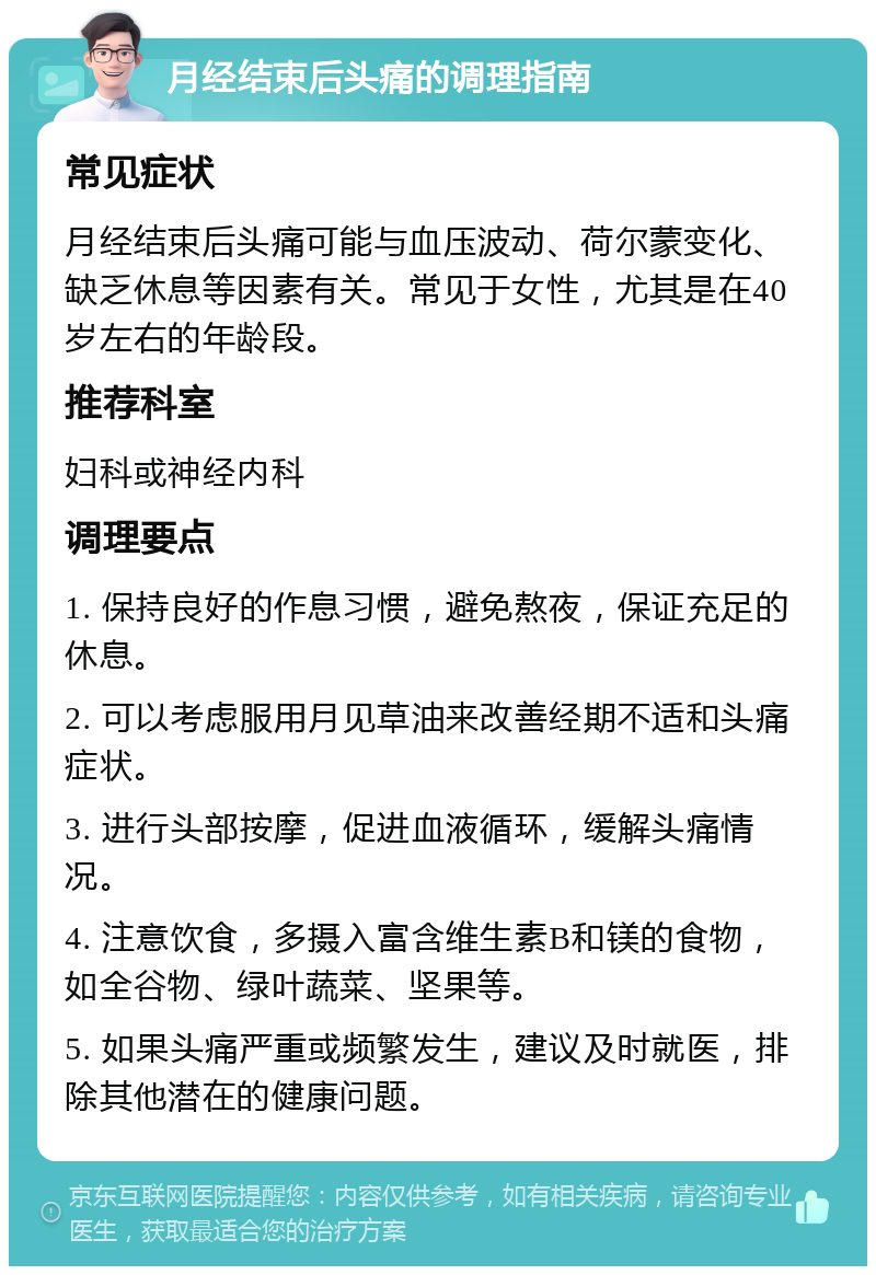 月经结束后头痛的调理指南 常见症状 月经结束后头痛可能与血压波动、荷尔蒙变化、缺乏休息等因素有关。常见于女性，尤其是在40岁左右的年龄段。 推荐科室 妇科或神经内科 调理要点 1. 保持良好的作息习惯，避免熬夜，保证充足的休息。 2. 可以考虑服用月见草油来改善经期不适和头痛症状。 3. 进行头部按摩，促进血液循环，缓解头痛情况。 4. 注意饮食，多摄入富含维生素B和镁的食物，如全谷物、绿叶蔬菜、坚果等。 5. 如果头痛严重或频繁发生，建议及时就医，排除其他潜在的健康问题。