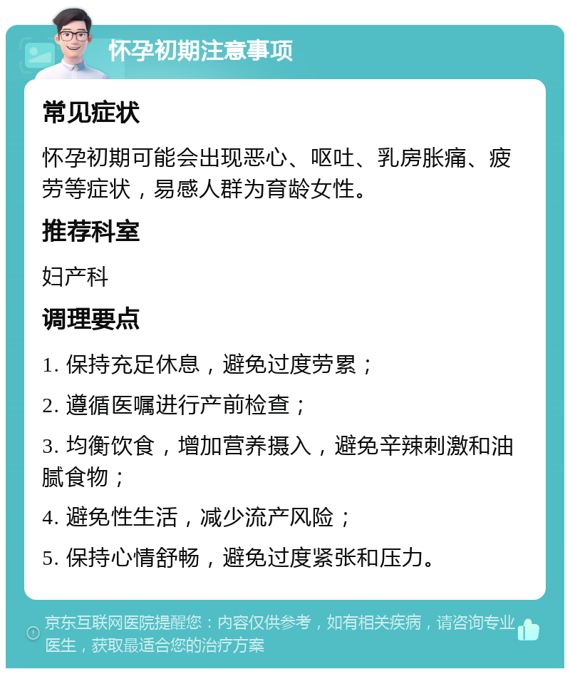 怀孕初期注意事项 常见症状 怀孕初期可能会出现恶心、呕吐、乳房胀痛、疲劳等症状，易感人群为育龄女性。 推荐科室 妇产科 调理要点 1. 保持充足休息，避免过度劳累； 2. 遵循医嘱进行产前检查； 3. 均衡饮食，增加营养摄入，避免辛辣刺激和油腻食物； 4. 避免性生活，减少流产风险； 5. 保持心情舒畅，避免过度紧张和压力。