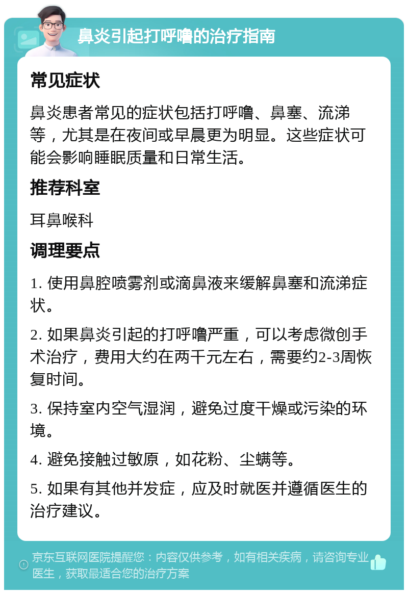 鼻炎引起打呼噜的治疗指南 常见症状 鼻炎患者常见的症状包括打呼噜、鼻塞、流涕等，尤其是在夜间或早晨更为明显。这些症状可能会影响睡眠质量和日常生活。 推荐科室 耳鼻喉科 调理要点 1. 使用鼻腔喷雾剂或滴鼻液来缓解鼻塞和流涕症状。 2. 如果鼻炎引起的打呼噜严重，可以考虑微创手术治疗，费用大约在两千元左右，需要约2-3周恢复时间。 3. 保持室内空气湿润，避免过度干燥或污染的环境。 4. 避免接触过敏原，如花粉、尘螨等。 5. 如果有其他并发症，应及时就医并遵循医生的治疗建议。