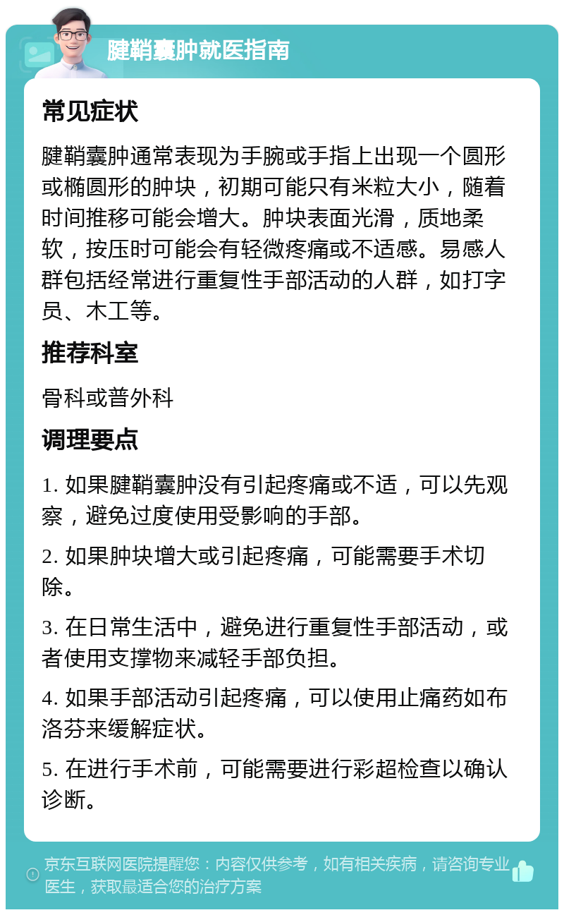 腱鞘囊肿就医指南 常见症状 腱鞘囊肿通常表现为手腕或手指上出现一个圆形或椭圆形的肿块，初期可能只有米粒大小，随着时间推移可能会增大。肿块表面光滑，质地柔软，按压时可能会有轻微疼痛或不适感。易感人群包括经常进行重复性手部活动的人群，如打字员、木工等。 推荐科室 骨科或普外科 调理要点 1. 如果腱鞘囊肿没有引起疼痛或不适，可以先观察，避免过度使用受影响的手部。 2. 如果肿块增大或引起疼痛，可能需要手术切除。 3. 在日常生活中，避免进行重复性手部活动，或者使用支撑物来减轻手部负担。 4. 如果手部活动引起疼痛，可以使用止痛药如布洛芬来缓解症状。 5. 在进行手术前，可能需要进行彩超检查以确认诊断。