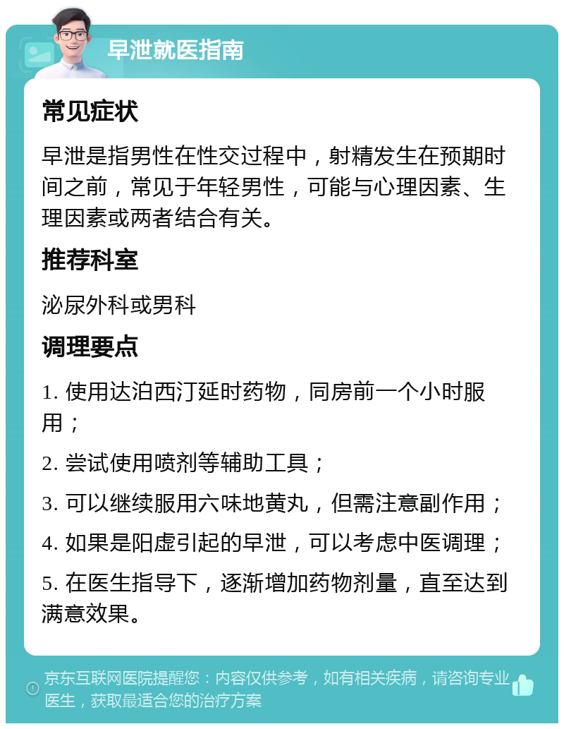 早泄就医指南 常见症状 早泄是指男性在性交过程中，射精发生在预期时间之前，常见于年轻男性，可能与心理因素、生理因素或两者结合有关。 推荐科室 泌尿外科或男科 调理要点 1. 使用达泊西汀延时药物，同房前一个小时服用； 2. 尝试使用喷剂等辅助工具； 3. 可以继续服用六味地黄丸，但需注意副作用； 4. 如果是阳虚引起的早泄，可以考虑中医调理； 5. 在医生指导下，逐渐增加药物剂量，直至达到满意效果。