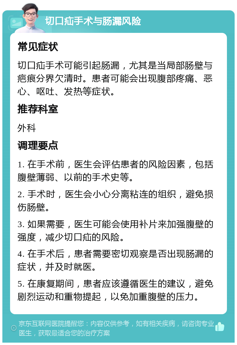 切口疝手术与肠漏风险 常见症状 切口疝手术可能引起肠漏，尤其是当局部肠壁与疤痕分界欠清时。患者可能会出现腹部疼痛、恶心、呕吐、发热等症状。 推荐科室 外科 调理要点 1. 在手术前，医生会评估患者的风险因素，包括腹壁薄弱、以前的手术史等。 2. 手术时，医生会小心分离粘连的组织，避免损伤肠壁。 3. 如果需要，医生可能会使用补片来加强腹壁的强度，减少切口疝的风险。 4. 在手术后，患者需要密切观察是否出现肠漏的症状，并及时就医。 5. 在康复期间，患者应该遵循医生的建议，避免剧烈运动和重物提起，以免加重腹壁的压力。