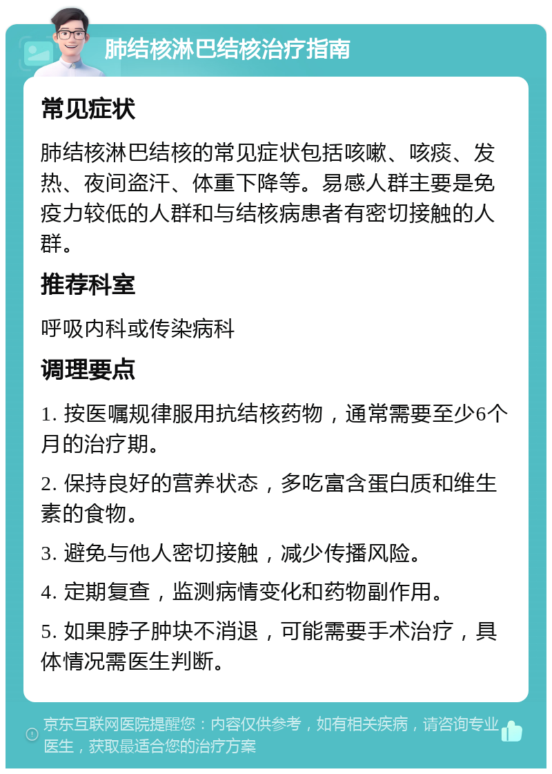 肺结核淋巴结核治疗指南 常见症状 肺结核淋巴结核的常见症状包括咳嗽、咳痰、发热、夜间盗汗、体重下降等。易感人群主要是免疫力较低的人群和与结核病患者有密切接触的人群。 推荐科室 呼吸内科或传染病科 调理要点 1. 按医嘱规律服用抗结核药物，通常需要至少6个月的治疗期。 2. 保持良好的营养状态，多吃富含蛋白质和维生素的食物。 3. 避免与他人密切接触，减少传播风险。 4. 定期复查，监测病情变化和药物副作用。 5. 如果脖子肿块不消退，可能需要手术治疗，具体情况需医生判断。