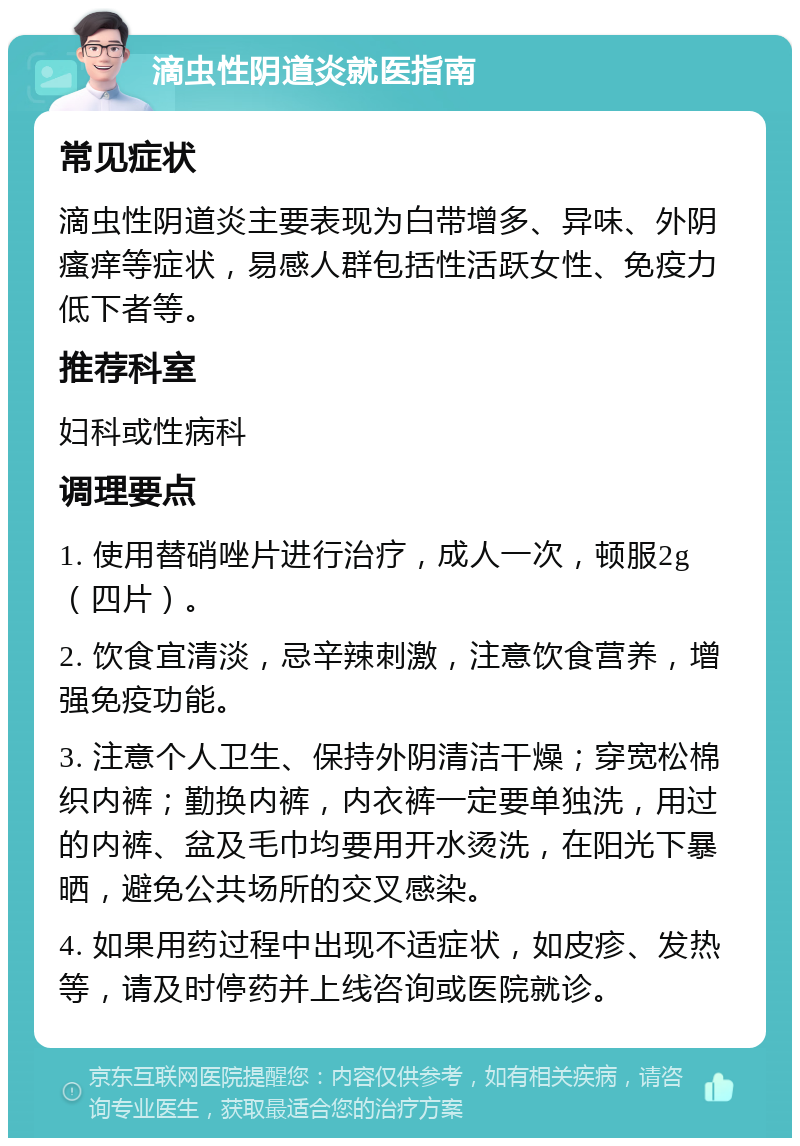 滴虫性阴道炎就医指南 常见症状 滴虫性阴道炎主要表现为白带增多、异味、外阴瘙痒等症状，易感人群包括性活跃女性、免疫力低下者等。 推荐科室 妇科或性病科 调理要点 1. 使用替硝唑片进行治疗，成人一次，顿服2g（四片）。 2. 饮食宜清淡，忌辛辣刺激，注意饮食营养，增强免疫功能。 3. 注意个人卫生、保持外阴清洁干燥；穿宽松棉织内裤；勤换内裤，内衣裤一定要单独洗，用过的内裤、盆及毛巾均要用开水烫洗，在阳光下暴晒，避免公共场所的交叉感染。 4. 如果用药过程中出现不适症状，如皮疹、发热等，请及时停药并上线咨询或医院就诊。