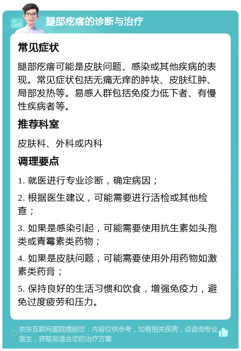 腿部疙瘩的诊断与治疗 常见症状 腿部疙瘩可能是皮肤问题、感染或其他疾病的表现。常见症状包括无痛无痒的肿块、皮肤红肿、局部发热等。易感人群包括免疫力低下者、有慢性疾病者等。 推荐科室 皮肤科、外科或内科 调理要点 1. 就医进行专业诊断，确定病因； 2. 根据医生建议，可能需要进行活检或其他检查； 3. 如果是感染引起，可能需要使用抗生素如头孢类或青霉素类药物； 4. 如果是皮肤问题，可能需要使用外用药物如激素类药膏； 5. 保持良好的生活习惯和饮食，增强免疫力，避免过度疲劳和压力。