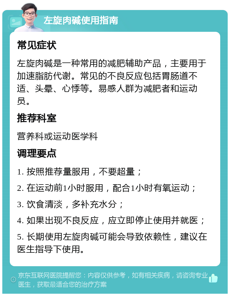 左旋肉碱使用指南 常见症状 左旋肉碱是一种常用的减肥辅助产品，主要用于加速脂肪代谢。常见的不良反应包括胃肠道不适、头晕、心悸等。易感人群为减肥者和运动员。 推荐科室 营养科或运动医学科 调理要点 1. 按照推荐量服用，不要超量； 2. 在运动前1小时服用，配合1小时有氧运动； 3. 饮食清淡，多补充水分； 4. 如果出现不良反应，应立即停止使用并就医； 5. 长期使用左旋肉碱可能会导致依赖性，建议在医生指导下使用。