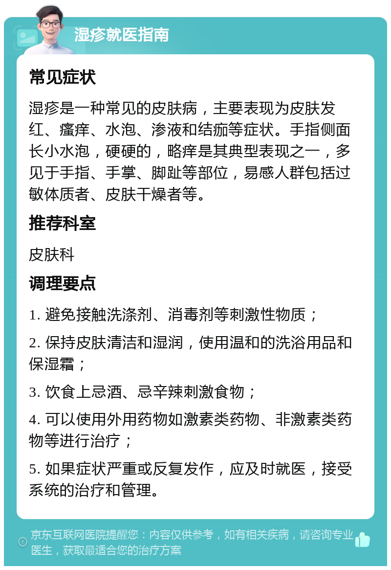 湿疹就医指南 常见症状 湿疹是一种常见的皮肤病，主要表现为皮肤发红、瘙痒、水泡、渗液和结痂等症状。手指侧面长小水泡，硬硬的，略痒是其典型表现之一，多见于手指、手掌、脚趾等部位，易感人群包括过敏体质者、皮肤干燥者等。 推荐科室 皮肤科 调理要点 1. 避免接触洗涤剂、消毒剂等刺激性物质； 2. 保持皮肤清洁和湿润，使用温和的洗浴用品和保湿霜； 3. 饮食上忌酒、忌辛辣刺激食物； 4. 可以使用外用药物如激素类药物、非激素类药物等进行治疗； 5. 如果症状严重或反复发作，应及时就医，接受系统的治疗和管理。