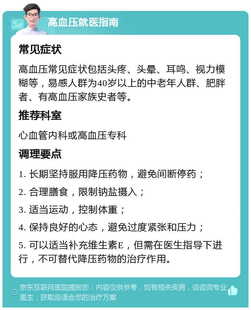 高血压就医指南 常见症状 高血压常见症状包括头疼、头晕、耳鸣、视力模糊等，易感人群为40岁以上的中老年人群、肥胖者、有高血压家族史者等。 推荐科室 心血管内科或高血压专科 调理要点 1. 长期坚持服用降压药物，避免间断停药； 2. 合理膳食，限制钠盐摄入； 3. 适当运动，控制体重； 4. 保持良好的心态，避免过度紧张和压力； 5. 可以适当补充维生素E，但需在医生指导下进行，不可替代降压药物的治疗作用。