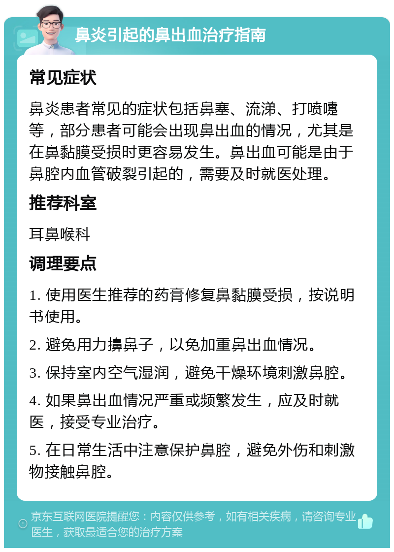 鼻炎引起的鼻出血治疗指南 常见症状 鼻炎患者常见的症状包括鼻塞、流涕、打喷嚏等，部分患者可能会出现鼻出血的情况，尤其是在鼻黏膜受损时更容易发生。鼻出血可能是由于鼻腔内血管破裂引起的，需要及时就医处理。 推荐科室 耳鼻喉科 调理要点 1. 使用医生推荐的药膏修复鼻黏膜受损，按说明书使用。 2. 避免用力擤鼻子，以免加重鼻出血情况。 3. 保持室内空气湿润，避免干燥环境刺激鼻腔。 4. 如果鼻出血情况严重或频繁发生，应及时就医，接受专业治疗。 5. 在日常生活中注意保护鼻腔，避免外伤和刺激物接触鼻腔。