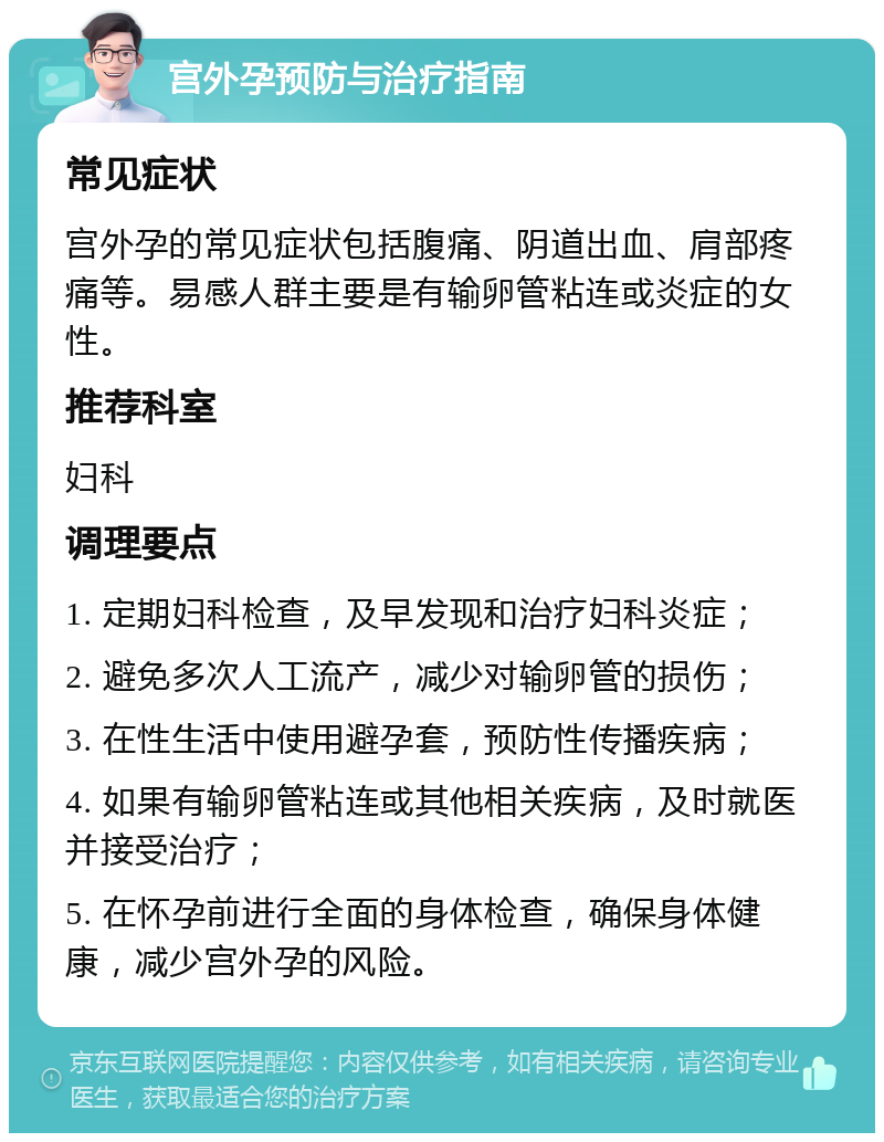 宫外孕预防与治疗指南 常见症状 宫外孕的常见症状包括腹痛、阴道出血、肩部疼痛等。易感人群主要是有输卵管粘连或炎症的女性。 推荐科室 妇科 调理要点 1. 定期妇科检查，及早发现和治疗妇科炎症； 2. 避免多次人工流产，减少对输卵管的损伤； 3. 在性生活中使用避孕套，预防性传播疾病； 4. 如果有输卵管粘连或其他相关疾病，及时就医并接受治疗； 5. 在怀孕前进行全面的身体检查，确保身体健康，减少宫外孕的风险。