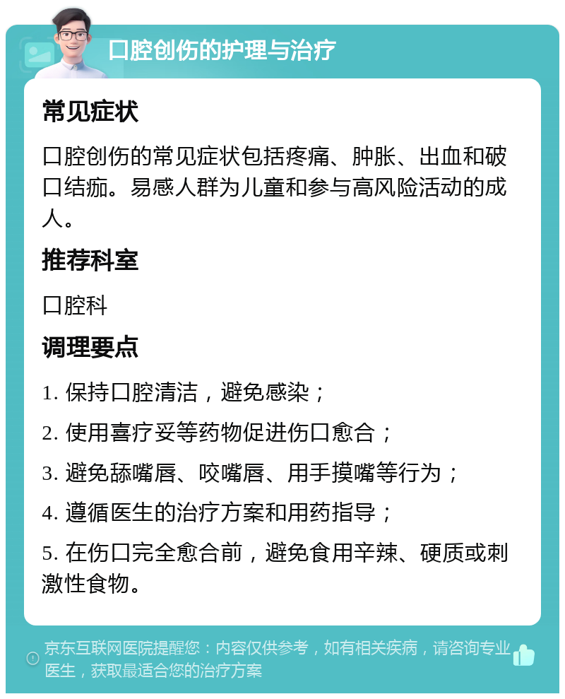 口腔创伤的护理与治疗 常见症状 口腔创伤的常见症状包括疼痛、肿胀、出血和破口结痂。易感人群为儿童和参与高风险活动的成人。 推荐科室 口腔科 调理要点 1. 保持口腔清洁，避免感染； 2. 使用喜疗妥等药物促进伤口愈合； 3. 避免舔嘴唇、咬嘴唇、用手摸嘴等行为； 4. 遵循医生的治疗方案和用药指导； 5. 在伤口完全愈合前，避免食用辛辣、硬质或刺激性食物。