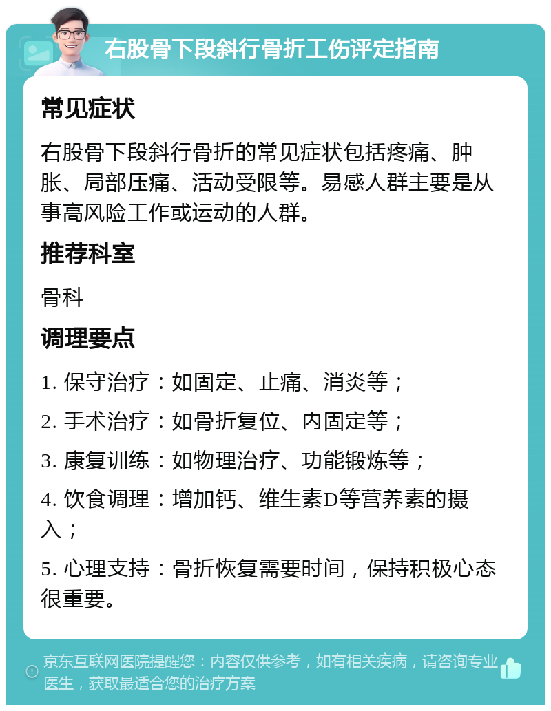 右股骨下段斜行骨折工伤评定指南 常见症状 右股骨下段斜行骨折的常见症状包括疼痛、肿胀、局部压痛、活动受限等。易感人群主要是从事高风险工作或运动的人群。 推荐科室 骨科 调理要点 1. 保守治疗：如固定、止痛、消炎等； 2. 手术治疗：如骨折复位、内固定等； 3. 康复训练：如物理治疗、功能锻炼等； 4. 饮食调理：增加钙、维生素D等营养素的摄入； 5. 心理支持：骨折恢复需要时间，保持积极心态很重要。