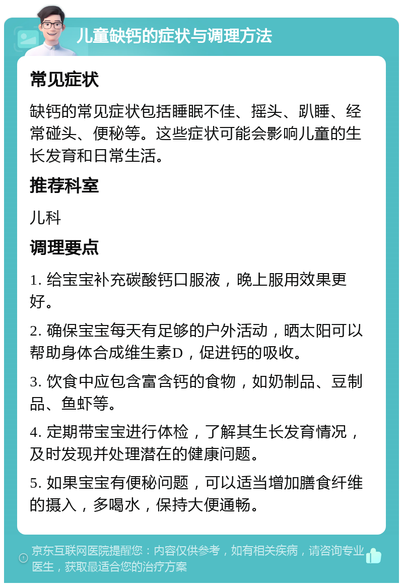 儿童缺钙的症状与调理方法 常见症状 缺钙的常见症状包括睡眠不佳、摇头、趴睡、经常碰头、便秘等。这些症状可能会影响儿童的生长发育和日常生活。 推荐科室 儿科 调理要点 1. 给宝宝补充碳酸钙口服液，晚上服用效果更好。 2. 确保宝宝每天有足够的户外活动，晒太阳可以帮助身体合成维生素D，促进钙的吸收。 3. 饮食中应包含富含钙的食物，如奶制品、豆制品、鱼虾等。 4. 定期带宝宝进行体检，了解其生长发育情况，及时发现并处理潜在的健康问题。 5. 如果宝宝有便秘问题，可以适当增加膳食纤维的摄入，多喝水，保持大便通畅。