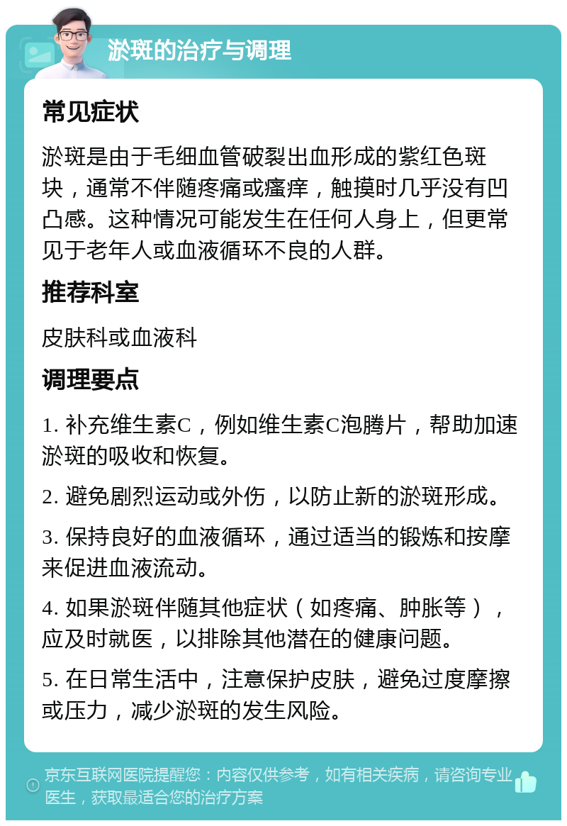 淤斑的治疗与调理 常见症状 淤斑是由于毛细血管破裂出血形成的紫红色斑块，通常不伴随疼痛或瘙痒，触摸时几乎没有凹凸感。这种情况可能发生在任何人身上，但更常见于老年人或血液循环不良的人群。 推荐科室 皮肤科或血液科 调理要点 1. 补充维生素C，例如维生素C泡腾片，帮助加速淤斑的吸收和恢复。 2. 避免剧烈运动或外伤，以防止新的淤斑形成。 3. 保持良好的血液循环，通过适当的锻炼和按摩来促进血液流动。 4. 如果淤斑伴随其他症状（如疼痛、肿胀等），应及时就医，以排除其他潜在的健康问题。 5. 在日常生活中，注意保护皮肤，避免过度摩擦或压力，减少淤斑的发生风险。