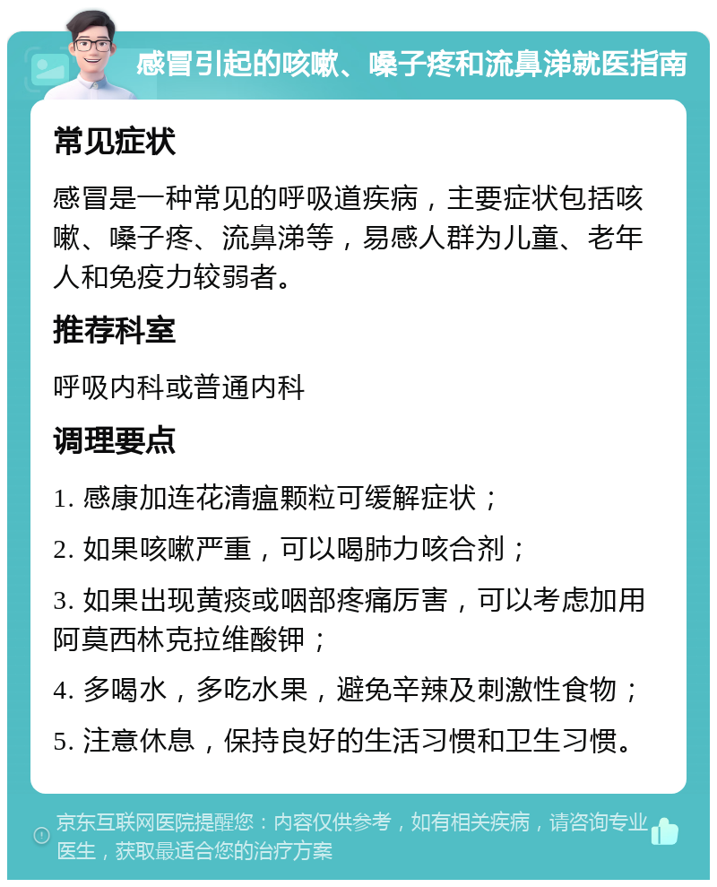 感冒引起的咳嗽、嗓子疼和流鼻涕就医指南 常见症状 感冒是一种常见的呼吸道疾病，主要症状包括咳嗽、嗓子疼、流鼻涕等，易感人群为儿童、老年人和免疫力较弱者。 推荐科室 呼吸内科或普通内科 调理要点 1. 感康加连花清瘟颗粒可缓解症状； 2. 如果咳嗽严重，可以喝肺力咳合剂； 3. 如果出现黄痰或咽部疼痛厉害，可以考虑加用阿莫西林克拉维酸钾； 4. 多喝水，多吃水果，避免辛辣及刺激性食物； 5. 注意休息，保持良好的生活习惯和卫生习惯。