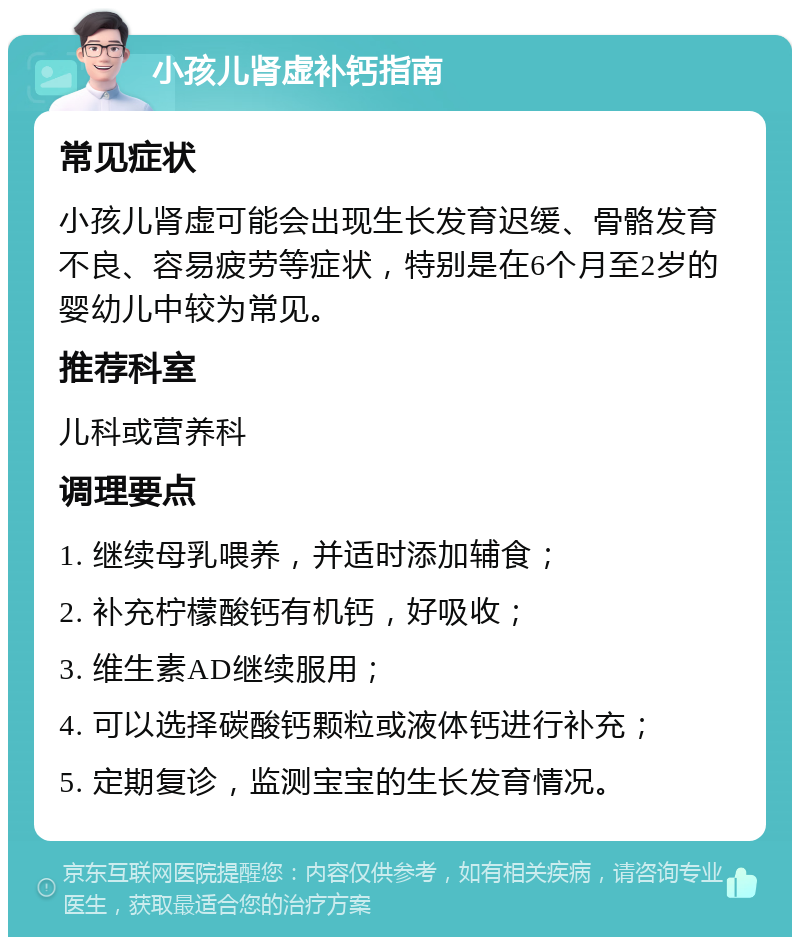 小孩儿肾虚补钙指南 常见症状 小孩儿肾虚可能会出现生长发育迟缓、骨骼发育不良、容易疲劳等症状，特别是在6个月至2岁的婴幼儿中较为常见。 推荐科室 儿科或营养科 调理要点 1. 继续母乳喂养，并适时添加辅食； 2. 补充柠檬酸钙有机钙，好吸收； 3. 维生素AD继续服用； 4. 可以选择碳酸钙颗粒或液体钙进行补充； 5. 定期复诊，监测宝宝的生长发育情况。