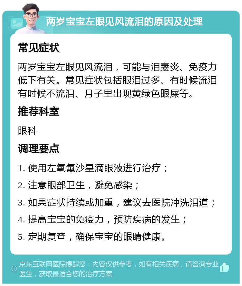 两岁宝宝左眼见风流泪的原因及处理 常见症状 两岁宝宝左眼见风流泪，可能与泪囊炎、免疫力低下有关。常见症状包括眼泪过多、有时候流泪有时候不流泪、月子里出现黄绿色眼屎等。 推荐科室 眼科 调理要点 1. 使用左氧氟沙星滴眼液进行治疗； 2. 注意眼部卫生，避免感染； 3. 如果症状持续或加重，建议去医院冲洗泪道； 4. 提高宝宝的免疫力，预防疾病的发生； 5. 定期复查，确保宝宝的眼睛健康。