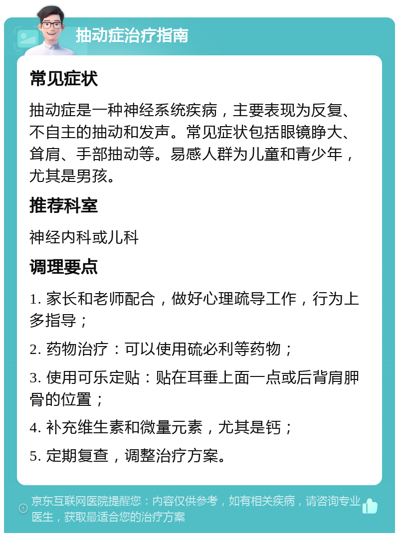 抽动症治疗指南 常见症状 抽动症是一种神经系统疾病，主要表现为反复、不自主的抽动和发声。常见症状包括眼镜睁大、耸肩、手部抽动等。易感人群为儿童和青少年，尤其是男孩。 推荐科室 神经内科或儿科 调理要点 1. 家长和老师配合，做好心理疏导工作，行为上多指导； 2. 药物治疗：可以使用硫必利等药物； 3. 使用可乐定贴：贴在耳垂上面一点或后背肩胛骨的位置； 4. 补充维生素和微量元素，尤其是钙； 5. 定期复查，调整治疗方案。