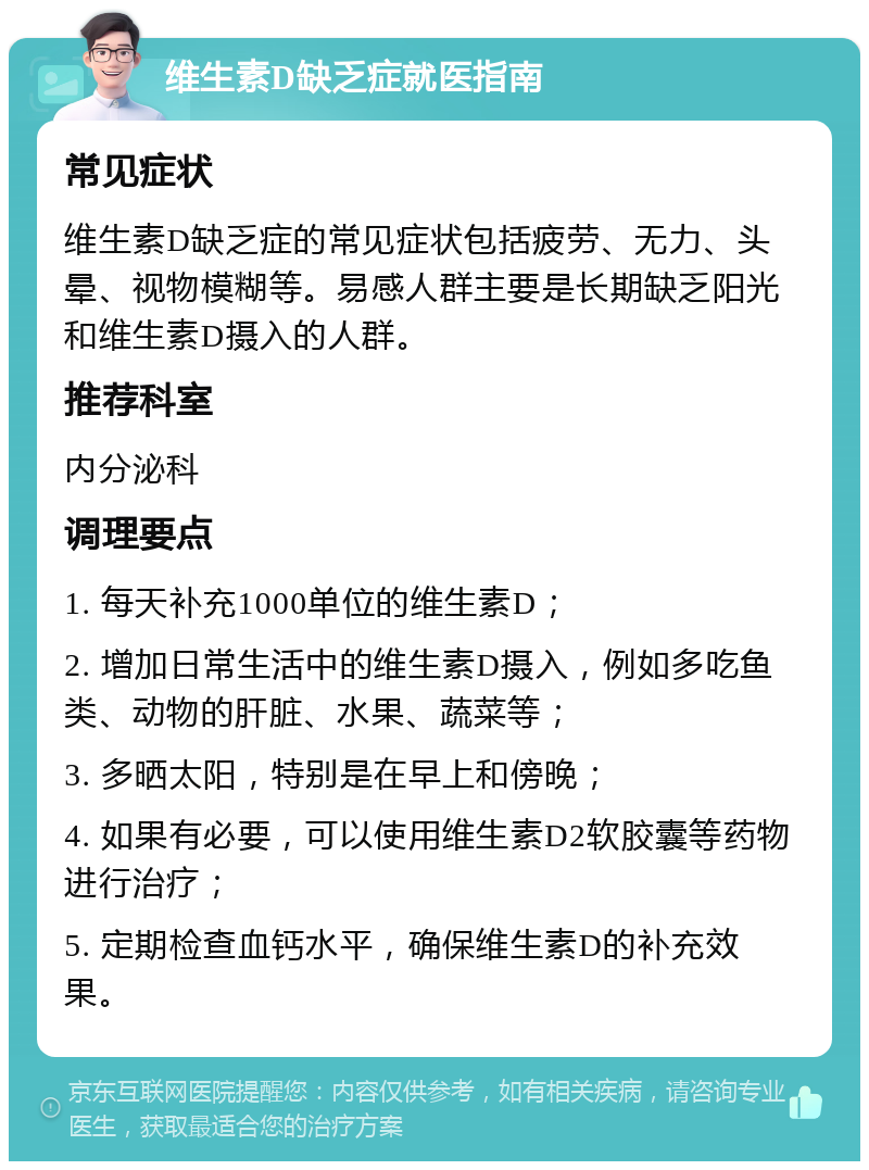 维生素D缺乏症就医指南 常见症状 维生素D缺乏症的常见症状包括疲劳、无力、头晕、视物模糊等。易感人群主要是长期缺乏阳光和维生素D摄入的人群。 推荐科室 内分泌科 调理要点 1. 每天补充1000单位的维生素D； 2. 增加日常生活中的维生素D摄入，例如多吃鱼类、动物的肝脏、水果、蔬菜等； 3. 多晒太阳，特别是在早上和傍晚； 4. 如果有必要，可以使用维生素D2软胶囊等药物进行治疗； 5. 定期检查血钙水平，确保维生素D的补充效果。