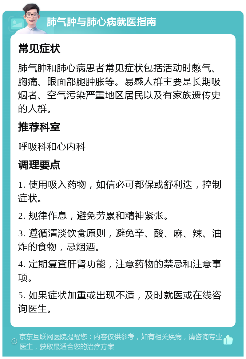 肺气肿与肺心病就医指南 常见症状 肺气肿和肺心病患者常见症状包括活动时憋气、胸痛、眼面部腿肿胀等。易感人群主要是长期吸烟者、空气污染严重地区居民以及有家族遗传史的人群。 推荐科室 呼吸科和心内科 调理要点 1. 使用吸入药物，如信必可都保或舒利迭，控制症状。 2. 规律作息，避免劳累和精神紧张。 3. 遵循清淡饮食原则，避免辛、酸、麻、辣、油炸的食物，忌烟酒。 4. 定期复查肝肾功能，注意药物的禁忌和注意事项。 5. 如果症状加重或出现不适，及时就医或在线咨询医生。