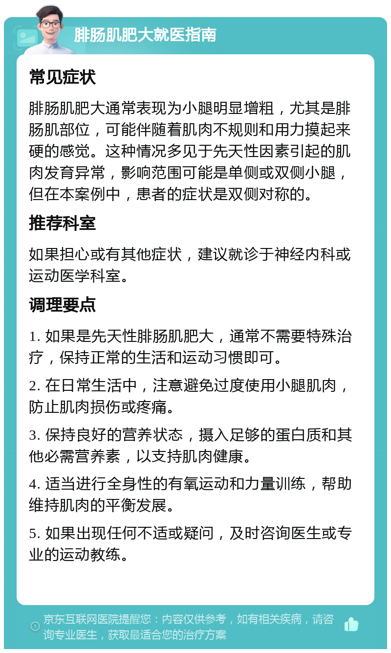 腓肠肌肥大就医指南 常见症状 腓肠肌肥大通常表现为小腿明显增粗，尤其是腓肠肌部位，可能伴随着肌肉不规则和用力摸起来硬的感觉。这种情况多见于先天性因素引起的肌肉发育异常，影响范围可能是单侧或双侧小腿，但在本案例中，患者的症状是双侧对称的。 推荐科室 如果担心或有其他症状，建议就诊于神经内科或运动医学科室。 调理要点 1. 如果是先天性腓肠肌肥大，通常不需要特殊治疗，保持正常的生活和运动习惯即可。 2. 在日常生活中，注意避免过度使用小腿肌肉，防止肌肉损伤或疼痛。 3. 保持良好的营养状态，摄入足够的蛋白质和其他必需营养素，以支持肌肉健康。 4. 适当进行全身性的有氧运动和力量训练，帮助维持肌肉的平衡发展。 5. 如果出现任何不适或疑问，及时咨询医生或专业的运动教练。