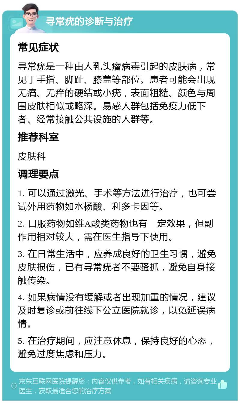 寻常疣的诊断与治疗 常见症状 寻常疣是一种由人乳头瘤病毒引起的皮肤病，常见于手指、脚趾、膝盖等部位。患者可能会出现无痛、无痒的硬结或小疣，表面粗糙、颜色与周围皮肤相似或略深。易感人群包括免疫力低下者、经常接触公共设施的人群等。 推荐科室 皮肤科 调理要点 1. 可以通过激光、手术等方法进行治疗，也可尝试外用药物如水杨酸、利多卡因等。 2. 口服药物如维A酸类药物也有一定效果，但副作用相对较大，需在医生指导下使用。 3. 在日常生活中，应养成良好的卫生习惯，避免皮肤损伤，已有寻常疣者不要骚抓，避免自身接触传染。 4. 如果病情没有缓解或者出现加重的情况，建议及时复诊或前往线下公立医院就诊，以免延误病情。 5. 在治疗期间，应注意休息，保持良好的心态，避免过度焦虑和压力。