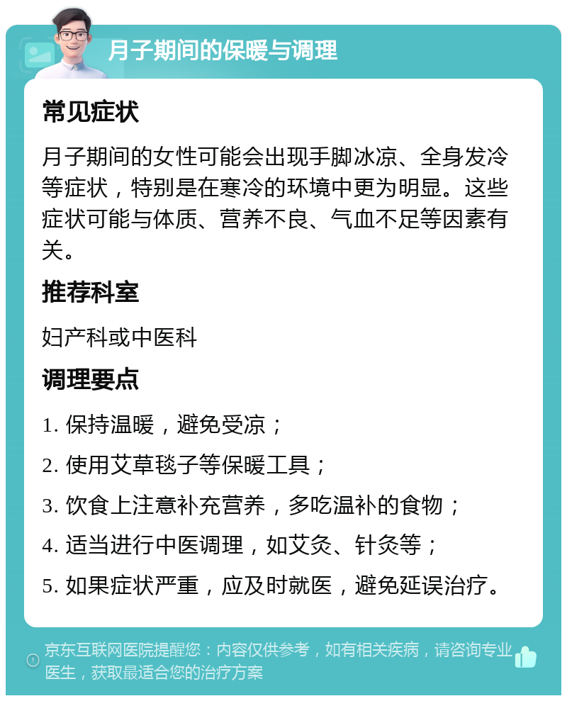 月子期间的保暖与调理 常见症状 月子期间的女性可能会出现手脚冰凉、全身发冷等症状，特别是在寒冷的环境中更为明显。这些症状可能与体质、营养不良、气血不足等因素有关。 推荐科室 妇产科或中医科 调理要点 1. 保持温暖，避免受凉； 2. 使用艾草毯子等保暖工具； 3. 饮食上注意补充营养，多吃温补的食物； 4. 适当进行中医调理，如艾灸、针灸等； 5. 如果症状严重，应及时就医，避免延误治疗。