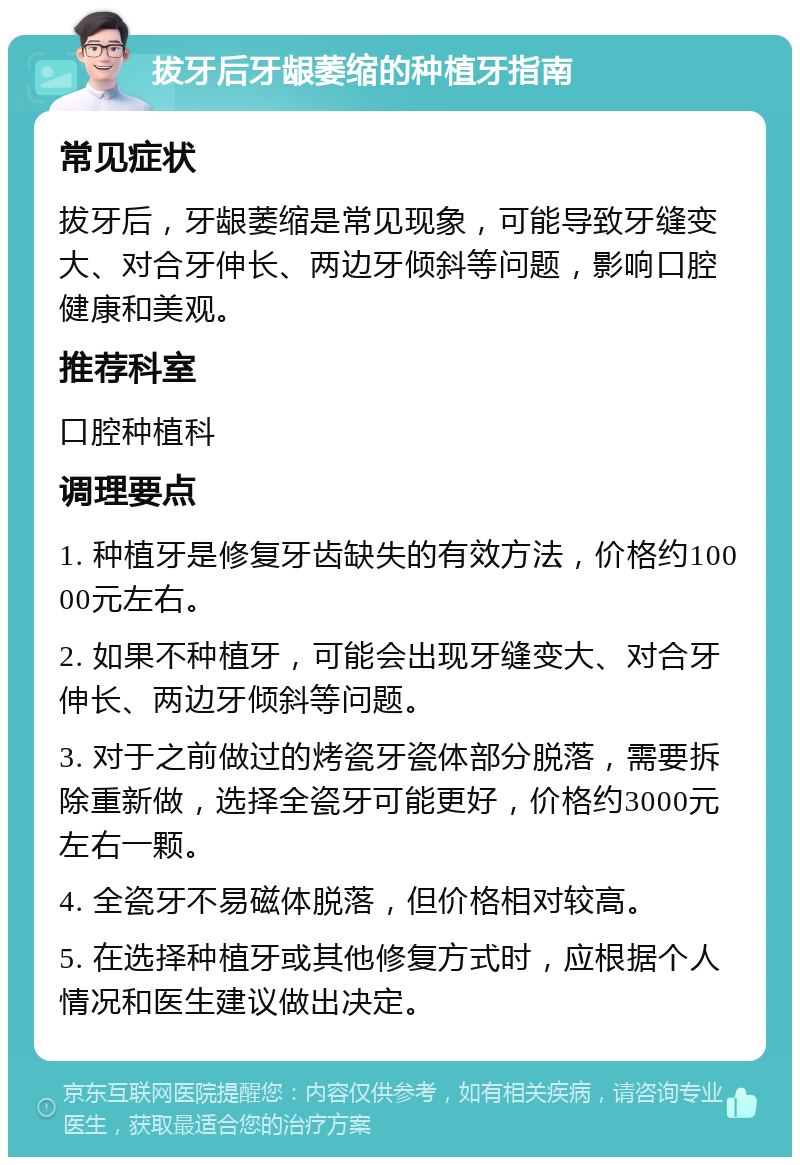 拔牙后牙龈萎缩的种植牙指南 常见症状 拔牙后，牙龈萎缩是常见现象，可能导致牙缝变大、对合牙伸长、两边牙倾斜等问题，影响口腔健康和美观。 推荐科室 口腔种植科 调理要点 1. 种植牙是修复牙齿缺失的有效方法，价格约10000元左右。 2. 如果不种植牙，可能会出现牙缝变大、对合牙伸长、两边牙倾斜等问题。 3. 对于之前做过的烤瓷牙瓷体部分脱落，需要拆除重新做，选择全瓷牙可能更好，价格约3000元左右一颗。 4. 全瓷牙不易磁体脱落，但价格相对较高。 5. 在选择种植牙或其他修复方式时，应根据个人情况和医生建议做出决定。