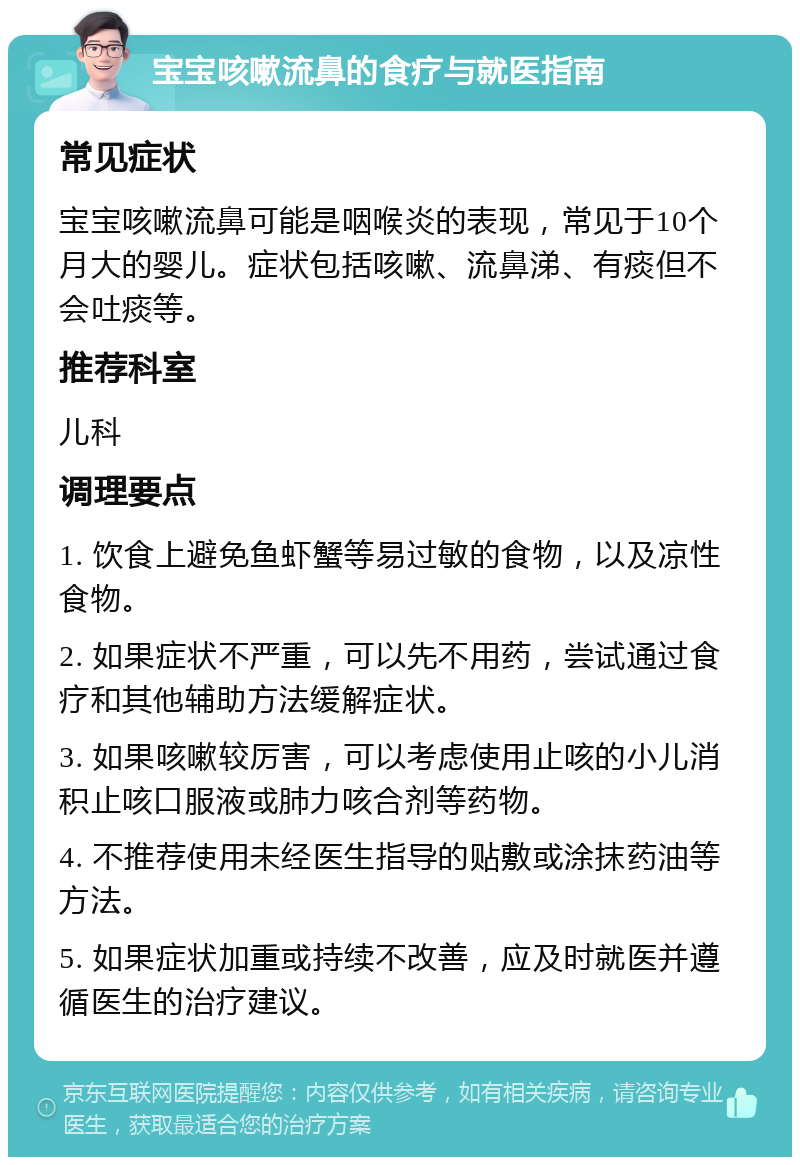 宝宝咳嗽流鼻的食疗与就医指南 常见症状 宝宝咳嗽流鼻可能是咽喉炎的表现，常见于10个月大的婴儿。症状包括咳嗽、流鼻涕、有痰但不会吐痰等。 推荐科室 儿科 调理要点 1. 饮食上避免鱼虾蟹等易过敏的食物，以及凉性食物。 2. 如果症状不严重，可以先不用药，尝试通过食疗和其他辅助方法缓解症状。 3. 如果咳嗽较厉害，可以考虑使用止咳的小儿消积止咳口服液或肺力咳合剂等药物。 4. 不推荐使用未经医生指导的贴敷或涂抹药油等方法。 5. 如果症状加重或持续不改善，应及时就医并遵循医生的治疗建议。