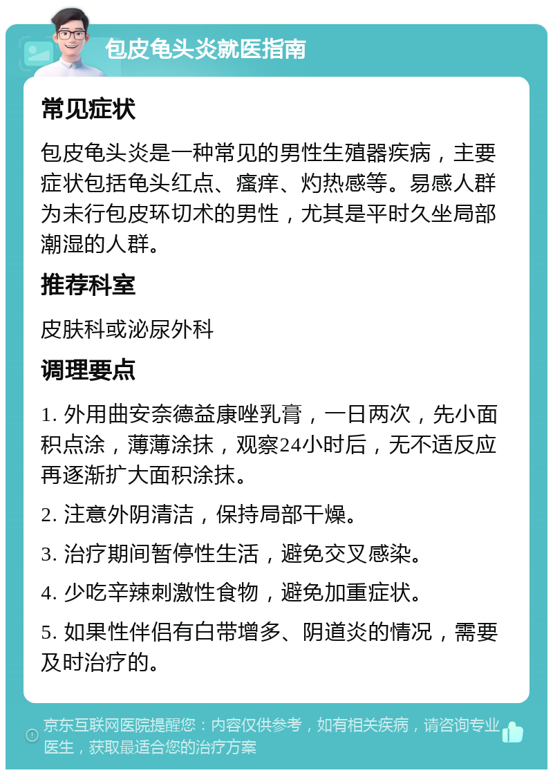 包皮龟头炎就医指南 常见症状 包皮龟头炎是一种常见的男性生殖器疾病，主要症状包括龟头红点、瘙痒、灼热感等。易感人群为未行包皮环切术的男性，尤其是平时久坐局部潮湿的人群。 推荐科室 皮肤科或泌尿外科 调理要点 1. 外用曲安奈德益康唑乳膏，一日两次，先小面积点涂，薄薄涂抹，观察24小时后，无不适反应再逐渐扩大面积涂抹。 2. 注意外阴清洁，保持局部干燥。 3. 治疗期间暂停性生活，避免交叉感染。 4. 少吃辛辣刺激性食物，避免加重症状。 5. 如果性伴侣有白带增多、阴道炎的情况，需要及时治疗的。