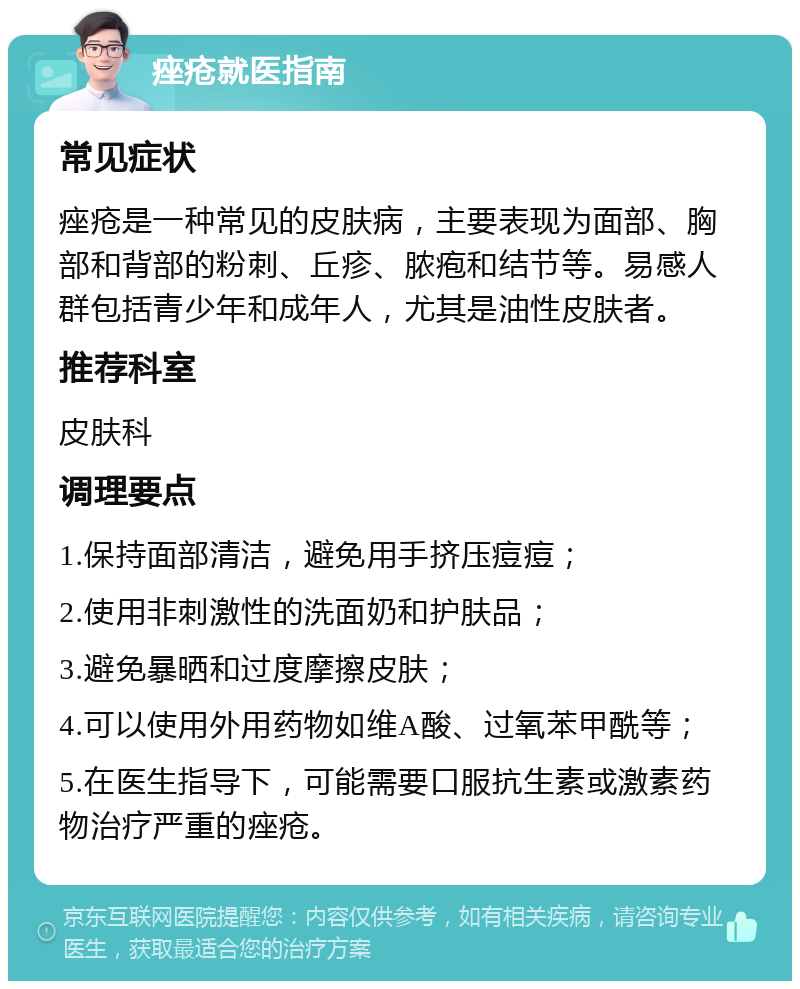 痤疮就医指南 常见症状 痤疮是一种常见的皮肤病，主要表现为面部、胸部和背部的粉刺、丘疹、脓疱和结节等。易感人群包括青少年和成年人，尤其是油性皮肤者。 推荐科室 皮肤科 调理要点 1.保持面部清洁，避免用手挤压痘痘； 2.使用非刺激性的洗面奶和护肤品； 3.避免暴晒和过度摩擦皮肤； 4.可以使用外用药物如维A酸、过氧苯甲酰等； 5.在医生指导下，可能需要口服抗生素或激素药物治疗严重的痤疮。