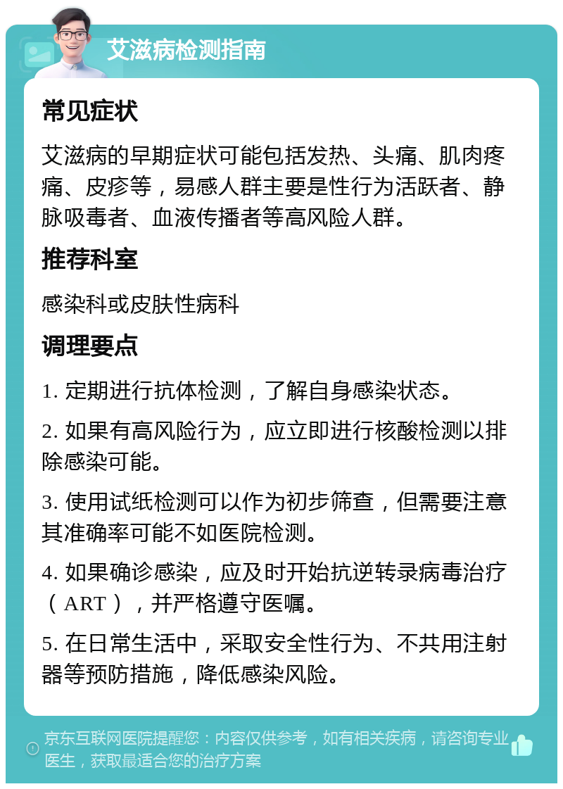 艾滋病检测指南 常见症状 艾滋病的早期症状可能包括发热、头痛、肌肉疼痛、皮疹等，易感人群主要是性行为活跃者、静脉吸毒者、血液传播者等高风险人群。 推荐科室 感染科或皮肤性病科 调理要点 1. 定期进行抗体检测，了解自身感染状态。 2. 如果有高风险行为，应立即进行核酸检测以排除感染可能。 3. 使用试纸检测可以作为初步筛查，但需要注意其准确率可能不如医院检测。 4. 如果确诊感染，应及时开始抗逆转录病毒治疗（ART），并严格遵守医嘱。 5. 在日常生活中，采取安全性行为、不共用注射器等预防措施，降低感染风险。