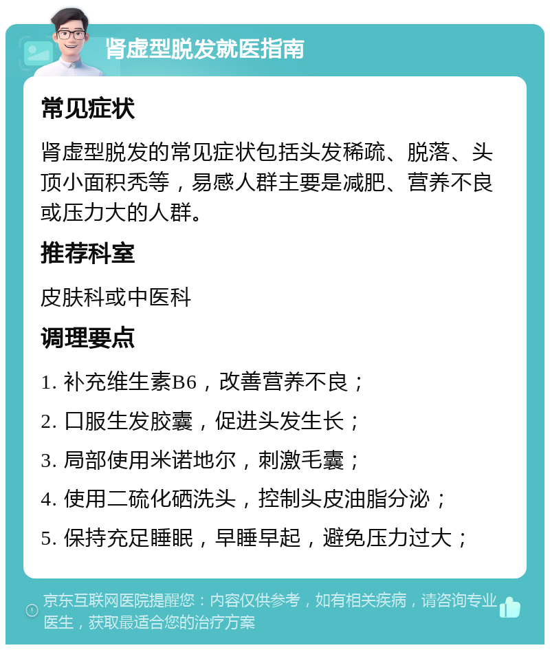 肾虚型脱发就医指南 常见症状 肾虚型脱发的常见症状包括头发稀疏、脱落、头顶小面积秃等，易感人群主要是减肥、营养不良或压力大的人群。 推荐科室 皮肤科或中医科 调理要点 1. 补充维生素B6，改善营养不良； 2. 口服生发胶囊，促进头发生长； 3. 局部使用米诺地尔，刺激毛囊； 4. 使用二硫化硒洗头，控制头皮油脂分泌； 5. 保持充足睡眠，早睡早起，避免压力过大；